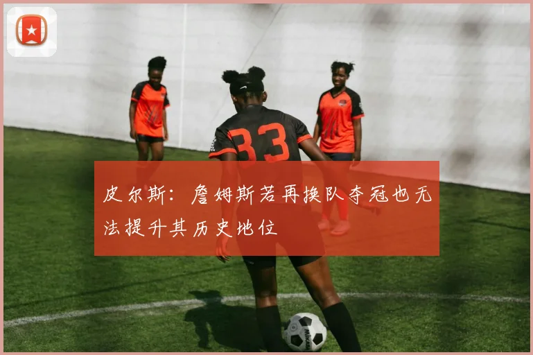 皮尔斯：詹姆斯若再换队夺冠也无法提升其历史地位