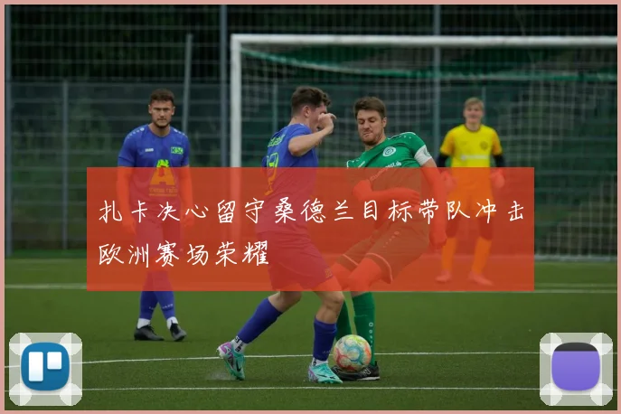 扎卡决心留守桑德兰目标带队冲击欧洲赛场荣耀
