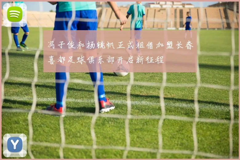 冯子俊和杨镜帆正式租借加盟长春喜都足球俱乐部开启新征程