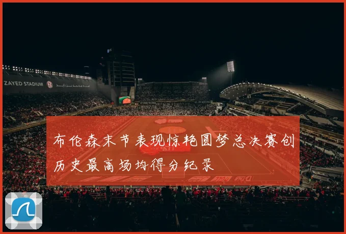 布伦森末节表现惊艳圆梦总决赛创历史最高场均得分纪录