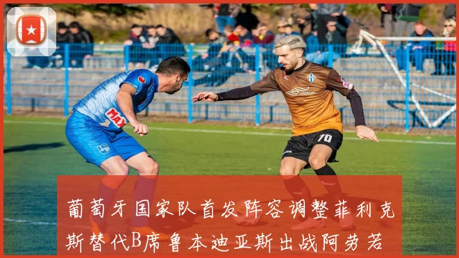 葡萄牙国家队首发阵容调整菲利克斯替代B席鲁本迪亚斯出战阿劳若