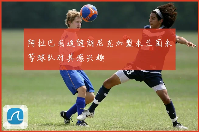 阿拉巴或追随朗尼克加盟米兰国米等球队对其感兴趣