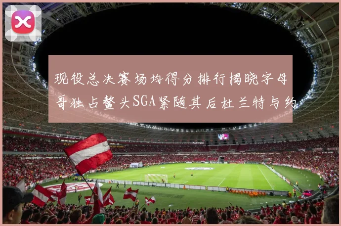现役总决赛场均得分排行揭晓字母哥独占鳌头SGA紧随其后杜兰特与约基奇争夺第三