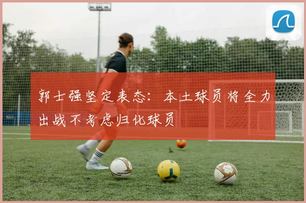 郭士强坚定表态：本土球员将全力出战不考虑归化球员