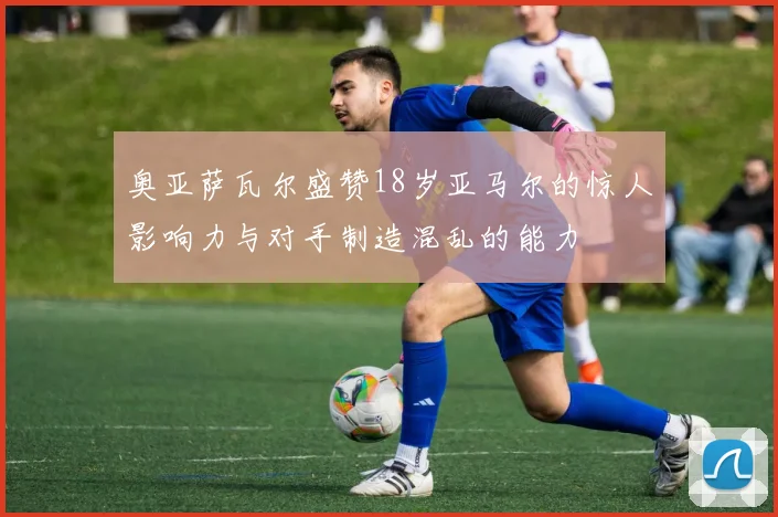 奥亚萨瓦尔盛赞18岁亚马尔的惊人影响力与对手制造混乱的能力
