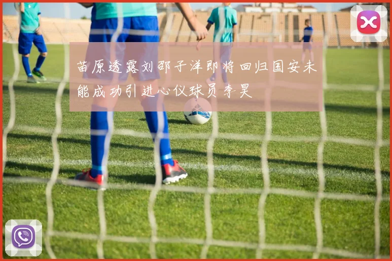 苗原透露刘邵子洋即将回归国安未能成功引进心仪球员李昊