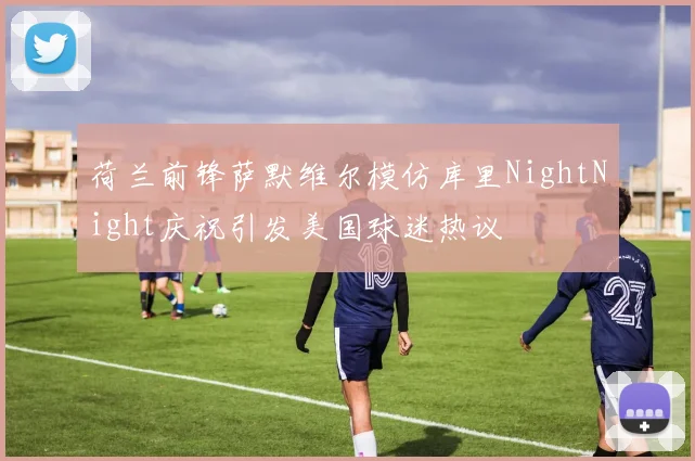 荷兰前锋萨默维尔模仿库里NightNight庆祝引发美国球迷热议