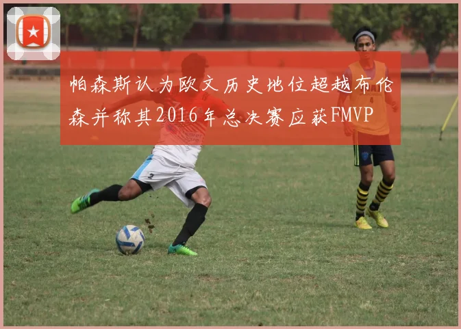 帕森斯认为欧文历史地位超越布伦森并称其2016年总决赛应获FMVP