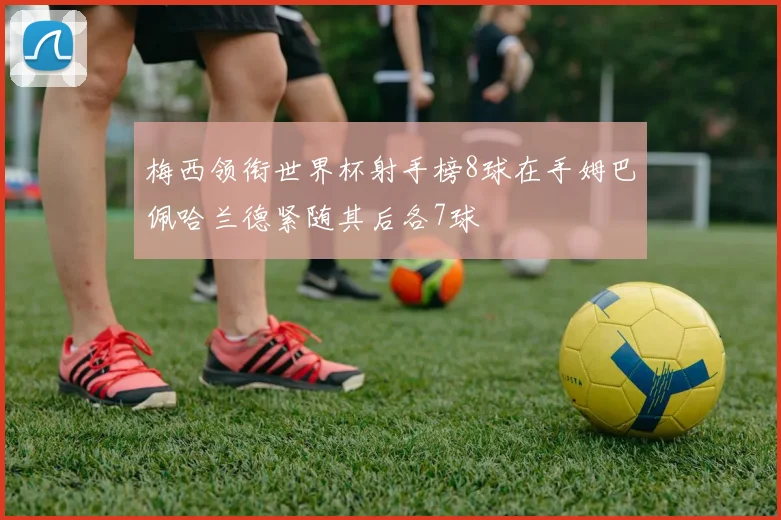 梅西领衔世界杯射手榜8球在手姆巴佩哈兰德紧随其后各7球
